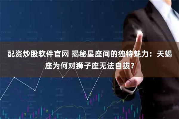 配资炒股软件官网 揭秘星座间的独特魅力：天蝎座为何对狮子座无法自拔？