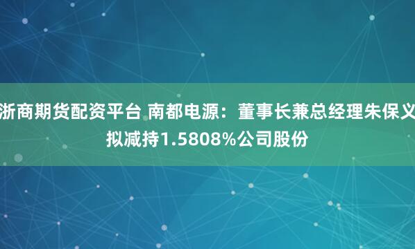 浙商期货配资平台 南都电源：董事长兼总经理朱保义拟减持1.5808%公司股份
