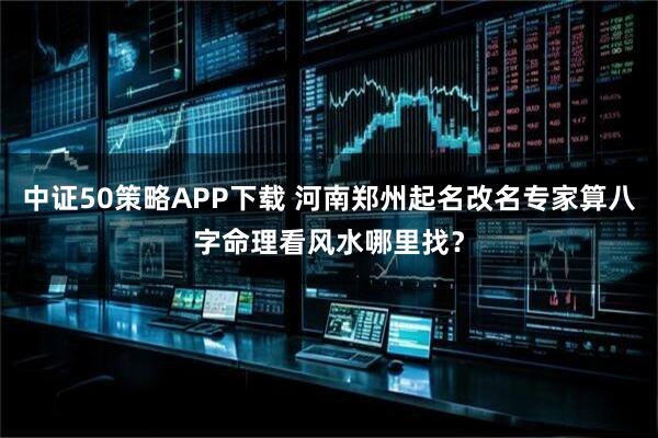 中证50策略APP下载 河南郑州起名改名专家算八字命理看风水哪里找？