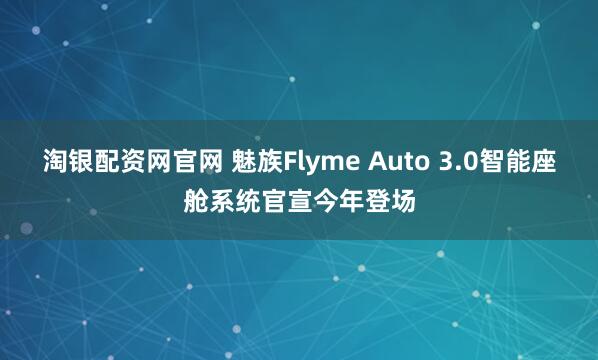 淘银配资网官网 魅族Flyme Auto 3.0智能座舱系统官宣今年登场