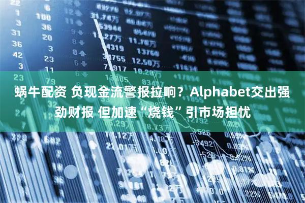 蜗牛配资 负现金流警报拉响？Alphabet交出强劲财报 但加速“烧钱”引市场担忧