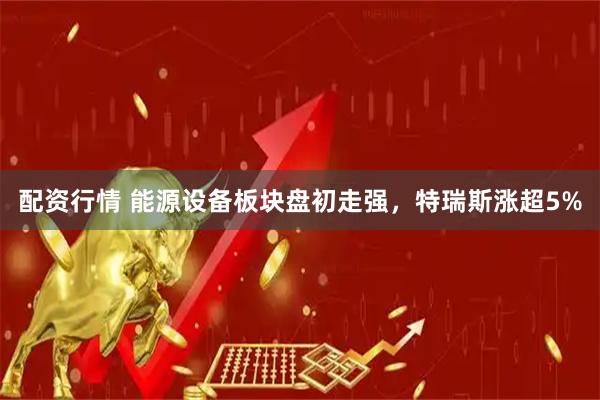 配资行情 能源设备板块盘初走强，特瑞斯涨超5%